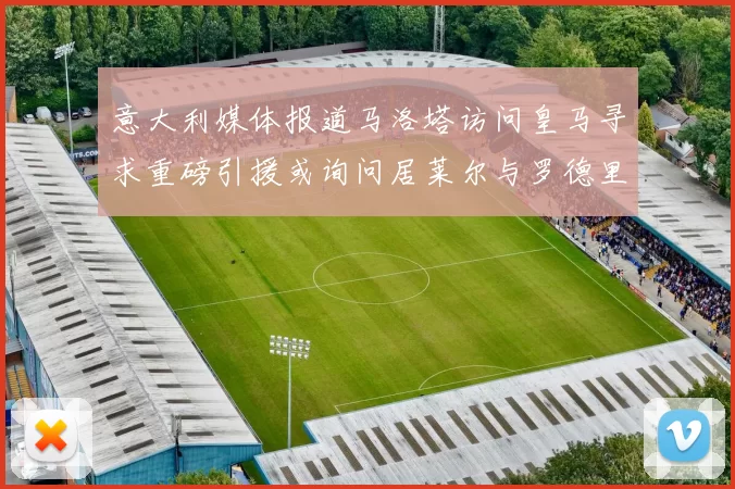 意大利媒体报道马洛塔访问皇马寻求重磅引援或询问居莱尔与罗德里戈