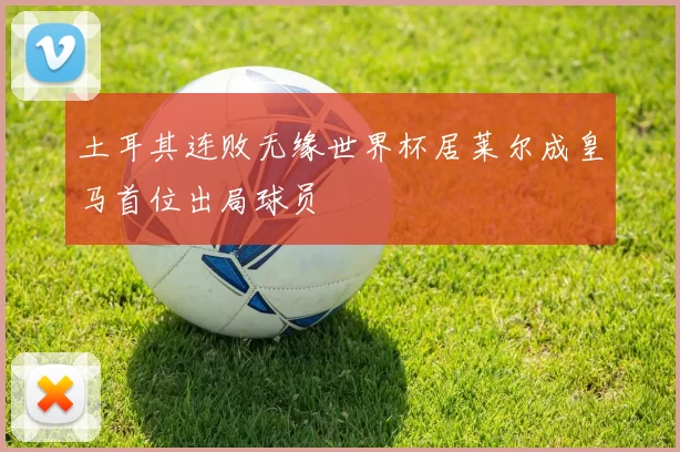 土耳其连败无缘世界杯居莱尔成皇马首位出局球员